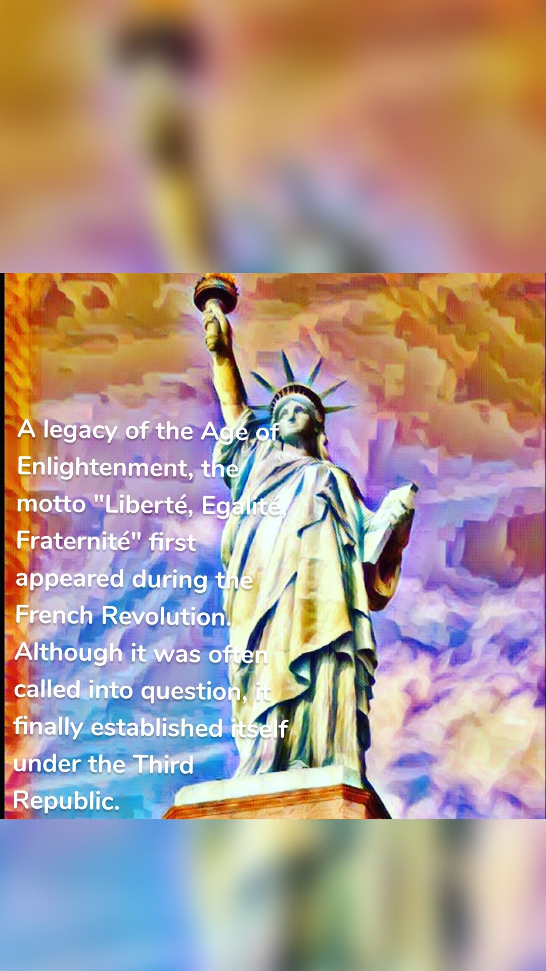 A legacy of the Age of Enlightenment, the motto "Liberté, Egalité, Fraternité" first appeared during the French Revolution. Although it was often called into question, it finally established itself under the Third Republic.